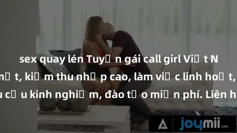 sex quay lén Tuyển gái call girl Việt Nam gợi cảm, đẹp mắt, kiếm thu nhập cao, làm việc linh hoạt, không yêu cầu kinh nghiệm, đào tạo miễn phí. Liên hệ ngay để biết thêm chi tiết!
