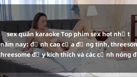 sex quán karaoke Top phim sex hot nhất không thể bỏ lỡ năm nay: đỉnh cao của đồng tính, threesome đầy kích thích và các cảnh nóng đang gây sốt!