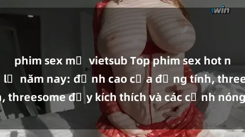 phim sex mỹ vietsub Top phim sex hot nhất không thể bỏ lỡ năm nay: đỉnh cao của đồng tính, threesome đầy kích thích và các cảnh nóng đang gây sốt!