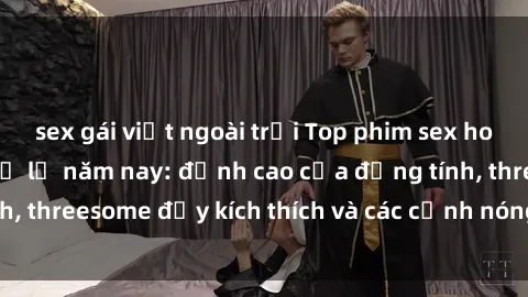 sex gái việt ngoài trời Top phim sex hot nhất không thể bỏ lỡ năm nay: đỉnh cao của đồng tính, threesome đầy kích thích và các cảnh nóng đang gây sốt!
