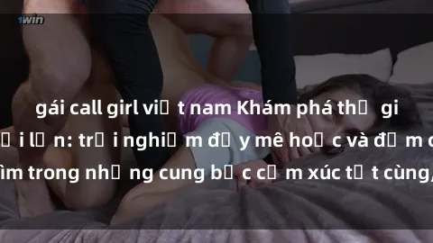 gái call girl việt nam Khám phá thế giới mới với sex người lớn: trải nghiệm đầy mê hoặc và đắm chìm trong những cung bậc cảm xúc tột cùng, hứng khởi và cuốn hút.