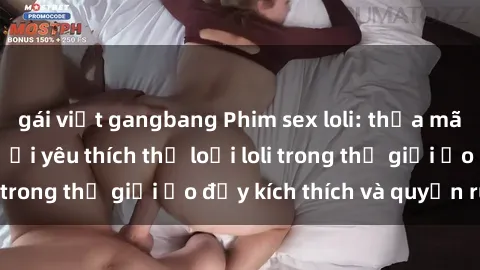 gái việt gangbang Phim sex loli: thỏa mãn đam mê của người yêu thích thể loại loli trong thế giới ảo đầy kích thích và quyến rũ.