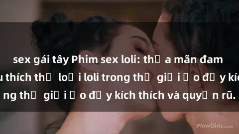 sex gái tây Phim sex loli: thỏa mãn đam mê của người yêu thích thể loại loli trong thế giới ảo đầy kích thích và quyến rũ.