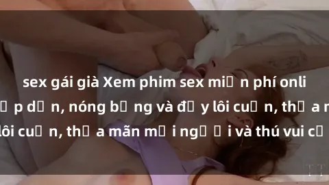 sex gái già Xem phim sex miễn phí online ngay tại đây – Hấp dẫn, nóng bỏng và đầy lôi cuốn, thỏa mãn mọi người và thú vui của bạn!