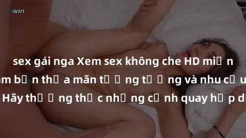 sex gái nga Xem sex không che HD miễn phí đảm bảo sẽ làm bạn thỏa mãn tưởng tượng và nhu cầu tình dục. Hãy thưởng thức những cảnh quay hấp dẫn và mãnh liệt ngay bây giờ!