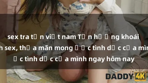 sex tra tấn việt nam Tận hưởng khoái cảm với gái xinh sex, thỏa mãn mong ước tình dục của mình ngay hôm nay