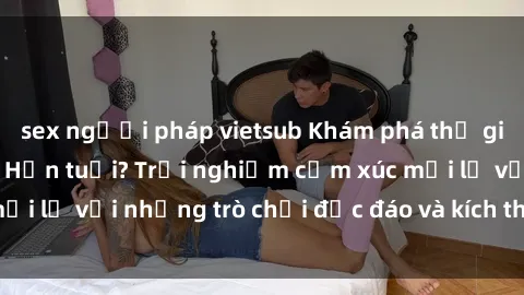 sex người pháp vietsub Khám phá thế giới sex trực tuyến: Hơn tuổi? Trải nghiệm cảm xúc mới lạ với những trò chơi độc đáo và kích thích người lớn