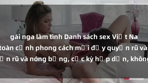 gái nga làm tình Danh sách sex Việt Nam không che - Ảnh toàn cảnh phong cách mới đầy quyến rũ và nóng bỏng, cực kỳ hấp dẫn, không thể bỏ qua!