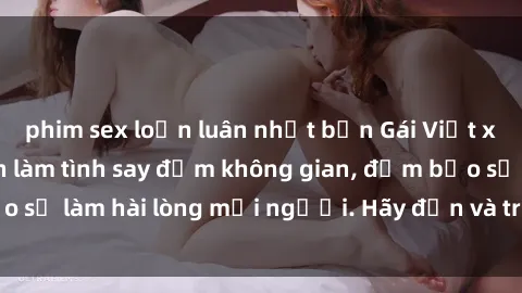 phim sex loạn luân nhật bản Gái Việt xinh đẹp, nồng nàn làm tình say đắm không gian, đảm bảo sẽ làm hài lòng mọi người. Hãy đến và trải nghiệm ngay!