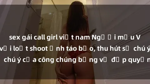 sex gái call girl việt nam Người mẫu Việt Nam gây sốt với loạt shoot ảnh táo bạo, thu hút sự chú ý của công chúng bằng vẻ đẹp quyến rũ và gợi cảm.