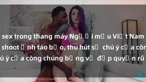 sex trong thang máy Người mẫu Việt Nam gây sốt với loạt shoot ảnh táo bạo, thu hút sự chú ý của công chúng bằng vẻ đẹp quyến rũ và gợi cảm.