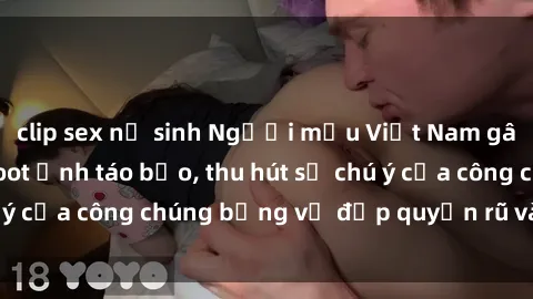clip sex nữ sinh Người mẫu Việt Nam gây sốt với loạt shoot ảnh táo bạo, thu hút sự chú ý của công chúng bằng vẻ đẹp quyến rũ và gợi cảm.