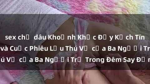 sex chị dâu Khoảnh Khắc Đầy Kịch Tính: Sex  Việt Nam và Cuộc Phiêu Lưu Thú Vị của Ba Người Trẻ Trong Đêm Say Đắm