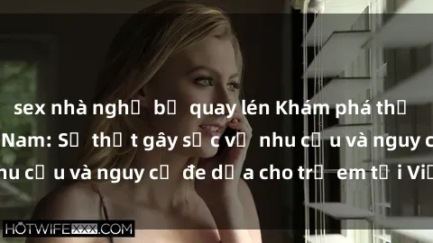 sex nhà nghỉ bị quay lén Khám phá thế giới sex loli Việt Nam: Sự thật gây sốc về nhu cầu và nguy cơ đe dọa cho trẻ em tại Việt Nam