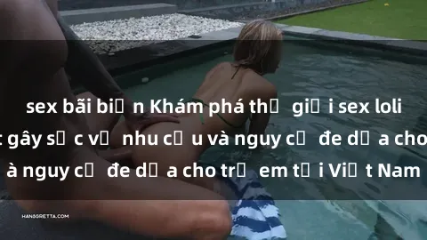 sex bãi biển Khám phá thế giới sex loli Việt Nam: Sự thật gây sốc về nhu cầu và nguy cơ đe dọa cho trẻ em tại Việt Nam