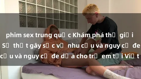 phim sex trung quốc Khám phá thế giới sex loli Việt Nam: Sự thật gây sốc về nhu cầu và nguy cơ đe dọa cho trẻ em tại Việt Nam