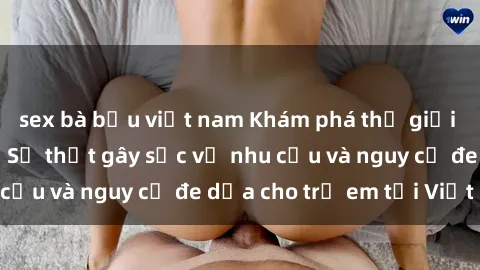 sex bà bầu việt nam Khám phá thế giới sex loli Việt Nam: Sự thật gây sốc về nhu cầu và nguy cơ đe dọa cho trẻ em tại Việt Nam