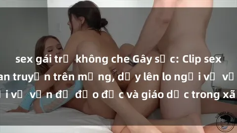 sex gái trẻ không che Gây sốc: Clip sex mẹ con Việt Nam lan truyền trên mạng, dấy lên lo ngại về vấn đề đạo đức và giáo dục trong xã hội hiện nay.