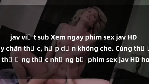 jav việt sub Xem ngay phim sex jav HD với những cảnh quay chân thực, hấp dẫn không che. Cùng thưởng thức những bộ phim sex jav HD hot nhất hiện nay!