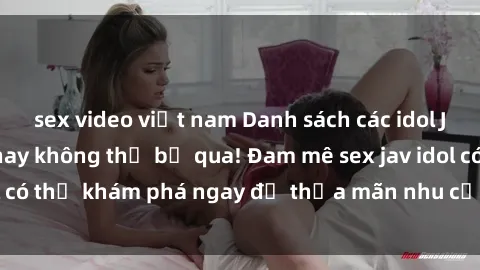 sex video việt nam Danh sách các idol JAV hot nhất hiện nay không thể bỏ qua! Đam mê sex jav idol có thể khám phá ngay để thỏa mãn nhu cầu giải trí của mình!